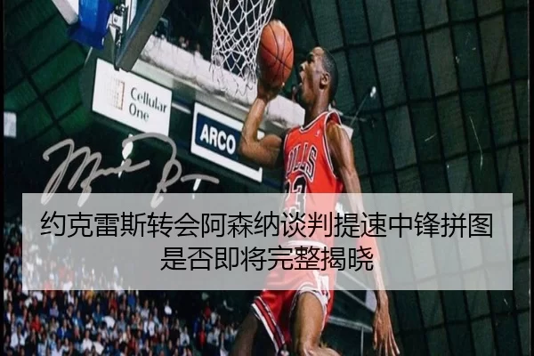 约克雷斯转会阿森纳谈判提速中锋拼图是否即将完整揭晓