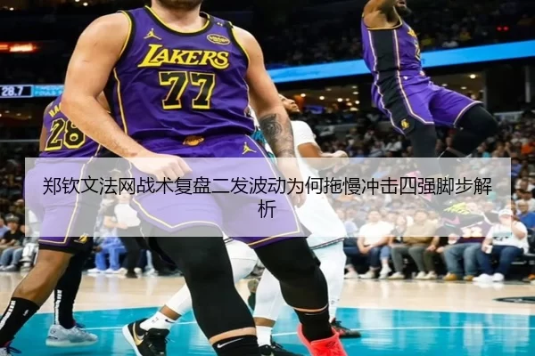 郑钦文法网战术复盘二发波动为何拖慢冲击四强脚步解析